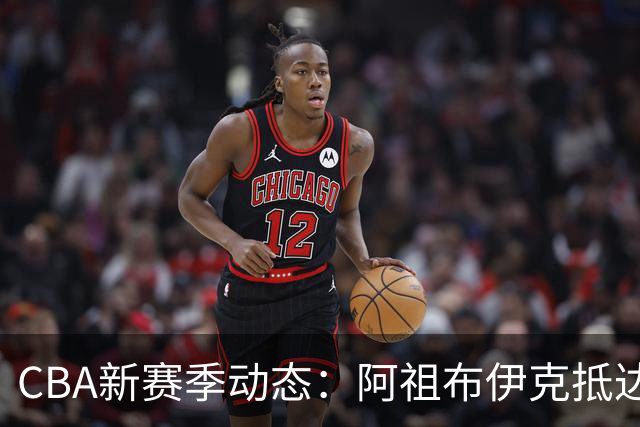 CBA新赛季动态：阿祖布伊克抵达广东，辽宁新核定，高诗岩恐缺席首阶段